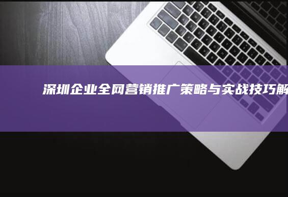 深圳企业全网营销推广策略与实战技巧解析